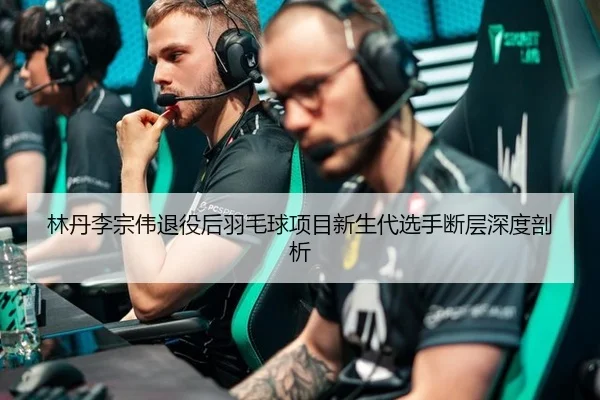 林丹李宗伟退役后羽毛球项目新生代选手断层深度剖析