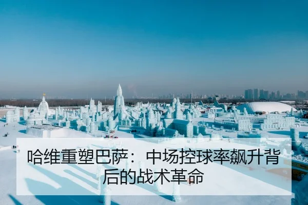 哈维重塑巴萨：中场控球率飙升背后的战术革命